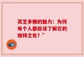 灵芝多糖的魅力：为何每个人都应该了解它的独特之处？”