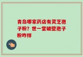 青岛哪家药店有灵芝孢子粉？世一堂破壁孢子粉咋样