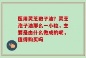 医用灵芝孢子油？灵芝孢子油那么一小粒，主要是由什么做成的呢，值得购买吗