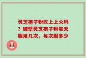 灵芝孢子粉吃上上火吗？破壁灵芝孢子粉每天服用几次，每次服多少