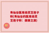 寿仙谷医用级灵芝孢子粉(寿仙谷的医用级灵芝孢子粉：健康之源)