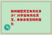 扬州破壁灵芝每天吃多少？30岁后每天吃灵芝，身体会有怎样的变化