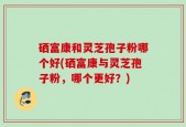 硒富康和灵芝孢子粉哪个好(硒富康与灵芝孢子粉，哪个更好？)
