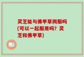 灵芝能与佛甲草同服吗(可以一起服用吗？灵芝和佛甲草)