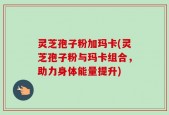 灵芝孢子粉加玛卡(灵芝孢子粉与玛卡组合，助力身体能量提升)