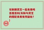 石斛跟灵芝一起食用吗百度百科(石斛与灵芝的搭配食用有何益处？)