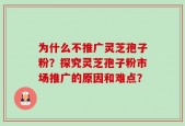 为什么不推广灵芝孢子粉？探究灵芝孢子粉市场推广的原因和难点？
