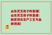 山东灵芝孢子粉直播(山东灵芝孢子粉直播：解密顶尖生产工艺与品牌溯源)