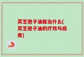 灵芝孢子油能治什么(灵芝孢子油的疗效与应用)