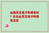 山西灵芝孢子粉哪家好？长白山灵芝孢子粉哪家正宗