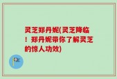 灵芝郑丹妮(灵芝降临！郑丹妮带你了解灵芝的惊人功效)