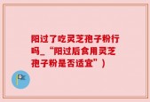 阳过了吃灵芝孢子粉行吗_“阳过后食用灵芝孢子粉是否适宜”)