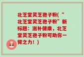 北芝堂灵芝孢子粉(“北芝堂灵芝孢子粉”新标题：滋补健康，北芝堂灵芝孢子粉可助你一臂之力！)