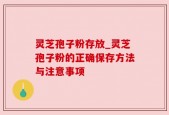 灵芝孢子粉存放_灵芝孢子粉的正确保存方法与注意事项