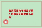 售卖灵芝孢子粉品手续？出售灵芝需要什么证件