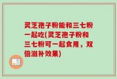 灵芝孢子粉能和三七粉一起吃(灵芝孢子粉和三七粉可一起食用，双倍滋补效果)