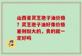 山西省灵芝孢子油价格？灵芝孢子油好像价格差别挺大的，贵的就一定好吗