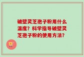 破壁灵芝孢子粉用什么温度？科学指导破壁灵芝孢子粉的使用方法？