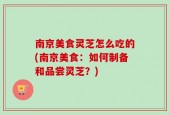 南京美食灵芝怎么吃的(南京美食：如何制备和品尝灵芝？)