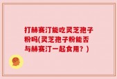 打赫赛汀能吃灵芝孢子粉吗(灵芝孢子粉能否与赫赛汀一起食用？)