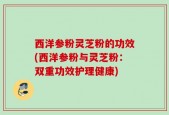 西洋参粉灵芝粉的功效(西洋参粉与灵芝粉：双重功效护理健康)