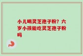 小儿喝灵芝孢子粉？六岁小孩能吃灵芝孢子粉吗