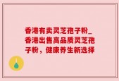 香港有卖灵芝孢子粉_香港出售高品质灵芝孢子粉，健康养生新选择