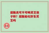 尿酸高可不可喝灵芝孢子粉？尿酸能吃野生灵芝吗