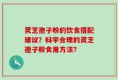 灵芝孢子粉的饮食搭配建议？科学合理的灵芝孢子粉食用方法？