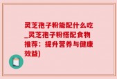 灵芝孢子粉能配什么吃_灵芝孢子粉搭配食物推荐：提升营养与健康效益)