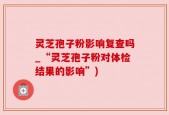 灵芝孢子粉影响复查吗_“灵芝孢子粉对体检结果的影响”)