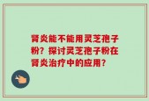 肾炎能不能用灵芝孢子粉？探讨灵芝孢子粉在肾炎治疗中的应用？