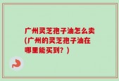 广州灵芝孢子油怎么卖(广州的灵芝孢子油在哪里能买到？)