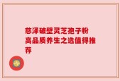 慈泽破壁灵芝孢子粉 高品质养生之选值得推荐