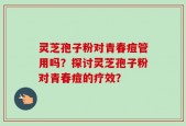 灵芝孢子粉对青春痘管用吗？探讨灵芝孢子粉对青春痘的疗效？