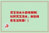 灵芝泡水小游戏视频(玩转灵芝泡水，体验绿色生活乐趣！)