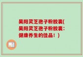 昊阳灵芝孢子粉胶囊(昊阳灵芝孢子粉胶囊：健康养生的佳品！)