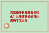 灵芝孢子粉破壁有损耗么？九阳破壁机的刀片用钝了怎么办