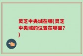 灵芝中央城在哪(灵芝中央城的位置在哪里？)