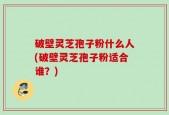 破壁灵芝孢子粉什么人(破壁灵芝孢子粉适合谁？)