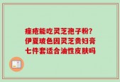 痤疮能吃灵芝孢子粉？伊夏玻色因灵芝贵妇膏七件套适合油性皮肤吗