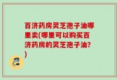 百济药房灵芝孢子油哪里卖(哪里可以购买百济药房的灵芝孢子油？)