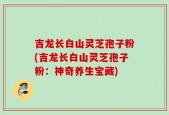 吉龙长白山灵芝孢子粉(吉龙长白山灵芝孢子粉：神奇养生宝藏)