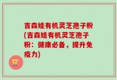吉森娃有机灵芝孢子粉(吉森娃有机灵芝孢子粉：健康必备，提升免疫力)