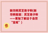 新华网灵芝孢子粉(新华网报道：灵芝孢子粉——更加了解这个自然“宝库”)