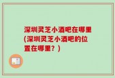 深圳灵芝小酒吧在哪里(深圳灵芝小酒吧的位置在哪里？)