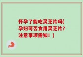 怀孕了能吃灵芝片吗(孕妇可否食用灵芝片？注意事项需知！)