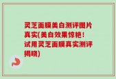 灵芝面膜美白测评图片真实(美白效果惊艳！试用灵芝面膜真实测评揭晓)