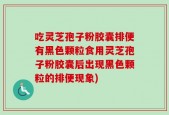 吃灵芝孢子粉胶囊排便有黑色颗粒食用灵芝孢子粉胶囊后出现黑色颗粒的排便现象)