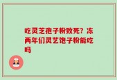 吃灵芝孢子粉致死？冻两年们灵艺饱子粉能吃吗